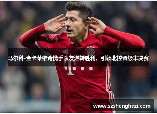 马尔科-查卡莱维奇携手队友逆转胜利，引领北控晋级半决赛