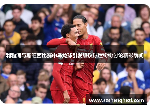 利物浦与斯旺西比赛中乌龙球引发热议球迷纷纷讨论精彩瞬间