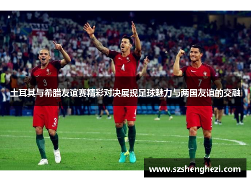 土耳其与希腊友谊赛精彩对决展现足球魅力与两国友谊的交融