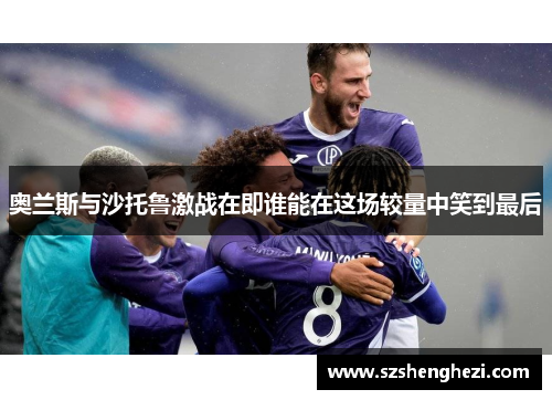 奥兰斯与沙托鲁激战在即谁能在这场较量中笑到最后