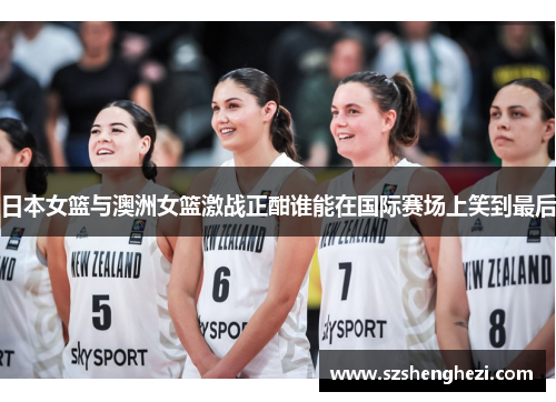 日本女篮与澳洲女篮激战正酣谁能在国际赛场上笑到最后