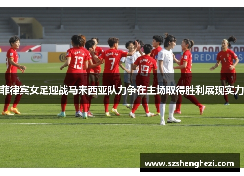 菲律宾女足迎战马来西亚队力争在主场取得胜利展现实力