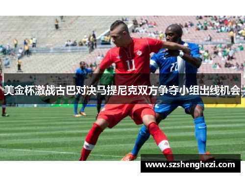 美金杯激战古巴对决马提尼克双方争夺小组出线机会