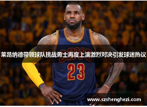 莱昂纳德带领球队挑战勇士再度上演激烈对决引发球迷热议