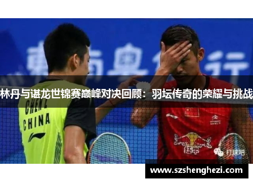 林丹与谌龙世锦赛巅峰对决回顾:羽坛传奇的荣耀与挑战